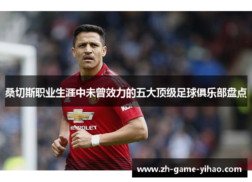 桑切斯职业生涯中未曾效力的五大顶级足球俱乐部盘点 桑切斯职业生涯中未曾效力的五大顶级足球俱乐部盘点