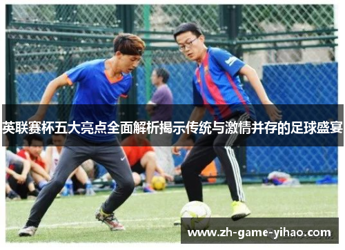 英联赛杯五大亮点全面解析揭示传统与激情并存的足球盛宴