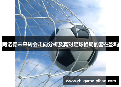 阿诺德未来转会走向分析及其对足球格局的潜在影响 阿诺德未来转会走向分析及其对足球格局的潜在影响