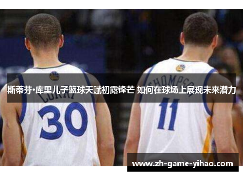 斯蒂芬·库里儿子篮球天赋初露锋芒 如何在球场上展现未来潜力 斯蒂芬·库里儿子篮球天赋初露锋芒 如何在球场上展现未来潜力