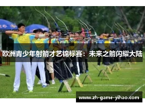 欧洲青少年射箭才艺锦标赛:未来之箭闪耀大陆 欧洲青少年射箭才艺锦标赛:未来之箭闪耀大陆