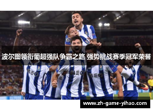 波尔图领衔葡超强队争霸之路 强势挑战赛季冠军荣誉 波尔图领衔葡超强队争霸之路 强势挑战赛季冠军荣誉