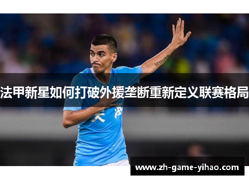 法甲新星如何打破外援垄断重新定义联赛格局 法甲新星如何打破外援垄断重新定义联赛格局