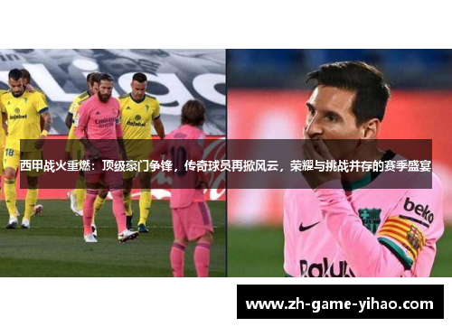 西甲战火重燃：顶级豪门争锋，传奇球员再掀风云，荣耀与挑战并存的赛季盛宴