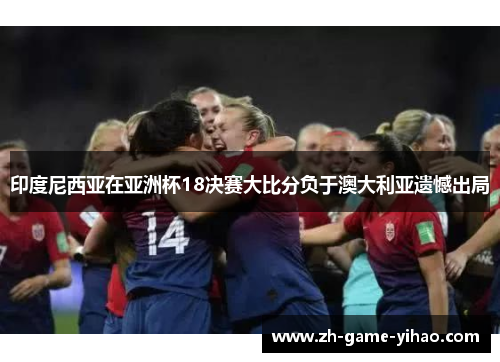 印度尼西亚在亚洲杯18决赛大比分负于澳大利亚遗憾出局 印度尼西亚在亚洲杯18决赛大比分负于澳大利亚遗憾出局