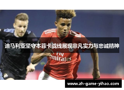 迪马利亚坚守本菲卡战线展现非凡实力与忠诚精神