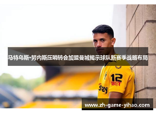 马特乌斯·努内斯压哨转会加盟曼城揭示球队新赛季战略布局