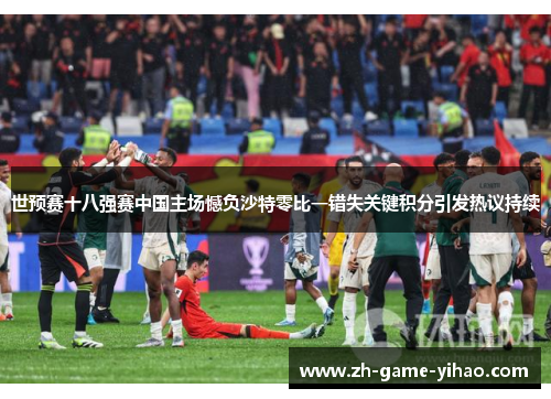 世预赛十八强赛中国主场憾负沙特零比一错失关键积分引发热议持续