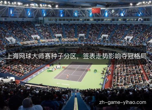 上海网球大师赛种子分区，签表走势影响夺冠格局