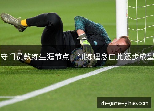 守门员教练生涯节点,训练理念由此逐步成型 守门员教练生涯节点,训练理念由此逐步成型