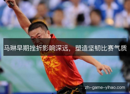 马琳早期挫折影响深远,塑造坚韧比赛气质 马琳早期挫折影响深远,塑造坚韧比赛气质