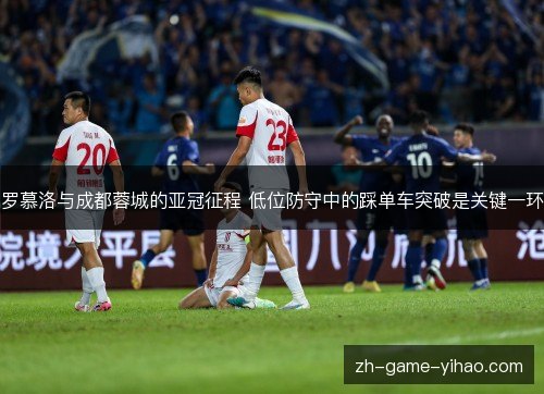 罗慕洛与成都蓉城的亚冠征程 低位防守中的踩单车突破是关键一环 罗慕洛与成都蓉城的亚冠征程 低位防守中的踩单车突破是关键一环